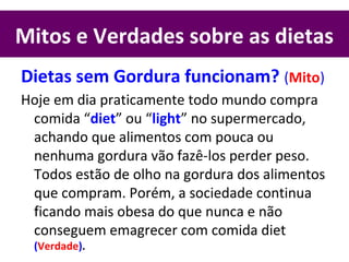 Mitos e Verdades sobre as dietas
Dietas sem Gordura funcionam? (Mito)
Hoje em dia praticamente todo mundo compra
comida “diet” ou “light” no supermercado,
achando que alimentos com pouca ou
nenhuma gordura vão fazê-los perder peso.
Todos estão de olho na gordura dos alimentos
que compram. Porém, a sociedade continua
ficando mais obesa do que nunca e não
conseguem emagrecer com comida diet
(Verdade).
 