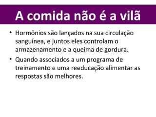A comida não é a vilã
• Hormônios são lançados na sua circulação
sanguínea, e juntos eles controlam o
armazenamento e a queima de gordura.
• Quando associados a um programa de
treinamento e uma reeducação alimentar as
respostas são melhores.
 