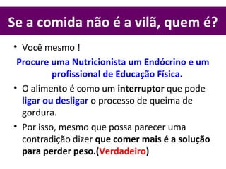 Se a comida não é a vilã, quem é?
• Você mesmo !
Procure uma Nutricionista um Endócrino e um
profissional de Educação Física.
• O alimento é como um interruptor que pode
ligar ou desligar o processo de queima de
gordura.
• Por isso, mesmo que possa parecer uma
contradição dizer que comer mais é a solução
para perder peso.(Verdadeiro)
 