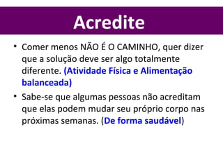 Acredite
• Comer menos NÃO É O CAMINHO, quer dizer
que a solução deve ser algo totalmente
diferente. (Atividade Física e Alimentação
balanceada)
• Sabe-se que algumas pessoas não acreditam
que elas podem mudar seu próprio corpo nas
próximas semanas. (De forma saudável)
 