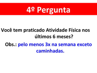 4º Pergunta
Você tem praticado Atividade Física nos
últimos 6 meses?
Obs.: pelo menos 3x na semana exceto
caminhadas.
 