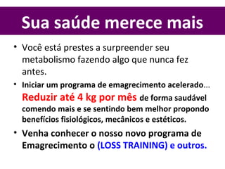 Sua saúde merece mais
• Você está prestes a surpreender seu
metabolismo fazendo algo que nunca fez
antes.
• Iniciar um programa de emagrecimento acelerado...
Reduzir até 4 kg por mês de forma saudável
comendo mais e se sentindo bem melhor propondo
benefícios fisiológicos, mecânicos e estéticos.
• Venha conhecer o nosso novo programa de
Emagrecimento o (LOSS TRAINING) e outros.
 
