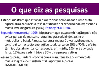 O que diz as pesquisas
Estudos mostram que atividades aeróbicas combinadas a uma dieta
hipocalórica reduzem a taxa metabólica em repouso não mantendo a
massa livre de gordura (MLG) Phinney et.al 1988.
Segundo Henson et.al 1999. Mostraram que essa combinação pode não
evitar perdas de massa corporal magra, reduzindo, assim o
metabolismo basal. A massa corporal magra é a variável que mais
contribui com o gasto energético total, cerca de 60% a 70%; o efeito
térmico dos alimentos corresponde, em média, 10%; e a atividade
física, 15% para sedentários e 30% para pessoas ativas.
Assim os pesquisadores conclui que a manutenção e o aumento da
massa magra é de fundamental importância para o
EMAGRECIMENTO.
 