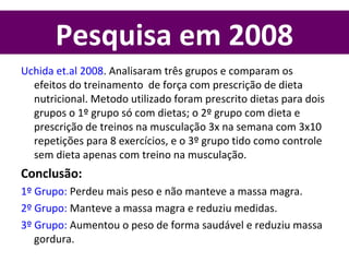 Pesquisa em 2008
Uchida et.al 2008. Analisaram três grupos e comparam os
efeitos do treinamento de força com prescrição de dieta
nutricional. Metodo utilizado foram prescrito dietas para dois
grupos o 1º grupo só com dietas; o 2º grupo com dieta e
prescrição de treinos na musculação 3x na semana com 3x10
repetições para 8 exercícios, e o 3º grupo tido como controle
sem dieta apenas com treino na musculação.
Conclusão:
1º Grupo: Perdeu mais peso e não manteve a massa magra.
2º Grupo: Manteve a massa magra e reduziu medidas.
3º Grupo: Aumentou o peso de forma saudável e reduziu massa
gordura.
 