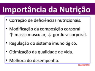 Importância da Nutrição
• Correção de deficiências nutricionais.
• Modificação da composição corporal
↑ massa muscular, ↓ gordura corporal.
• Regulação do sistema imunológico.
• Otimização da qualidade de vida.
• Melhora do desempenho.
Kiehl 2010
 