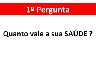 1º Pergunta
Quanto vale a sua SAÚDE ?
 