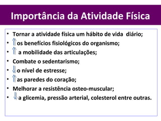 Importância da Atividade Física
• Tornar a atividade física um hábito de vida diário;
• os benefícios fisiológicos do organismo;
• a mobilidade das articulações;
• Combate o sedentarismo;
• o nível de estresse;
• as paredes do coração;
• Melhorar a resistência osteo-muscular;
• a glicemia, pressão arterial, colesterol entre outras.
 