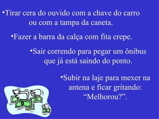 Tirar cera do ouvido com a chave do carro ou com a tampa da caneta. Fazer a barra da calça com fita crepe. Sair correndo para pegar um ônibus que já está saindo do ponto. Subir na laje para mexer na antena e ficar gritando: “Melhorou?”. 