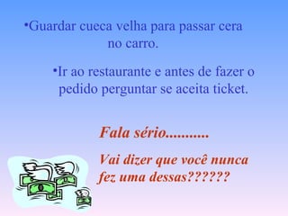 Guardar cueca velha para passar cera no carro. Ir ao restaurante e antes de fazer o pedido perguntar se aceita ticket. Fala sério........... Vai dizer que você nunca fez uma dessas?????? 