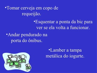 Tomar cerveja em copo de requeijão. Esquentar a ponta da bic para ver se ela volta a funcionar. Andar pendurado na porta do ônibus. Lamber a tampa metálica do iogurte. 
