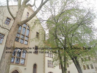 Das Evangelische Kreuzgymnasium hat 800 Schüler. Es ist
eine große Schule und hat ein Chor.
 