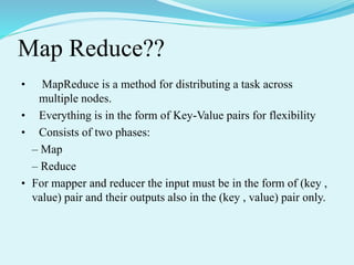 Map Reduce??
• MapReduce is a method for distributing a task across
multiple nodes.
• Everything is in the form of Key-Value pairs for flexibility
• Consists of two phases:
– Map
– Reduce
• For mapper and reducer the input must be in the form of (key ,
value) pair and their outputs also in the (key , value) pair only.
 