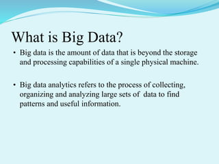 What is Big Data?
• Big data is the amount of data that is beyond the storage
and processing capabilities of a single physical machine.
• Big data analytics refers to the process of collecting,
organizing and analyzing large sets of data to find
patterns and useful information.
 
