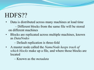 HDFS??
• Data is distributed across many machines at load time
– Different blocks from the same file will be stored
on different machines
• Blocks are replicated across multiple machines, known
as DataNodes
– Default replication is three-fold
• A master node called the NameNode keeps track of
which blocks make up a file, and where those blocks are
located
– Known as the metadata
 