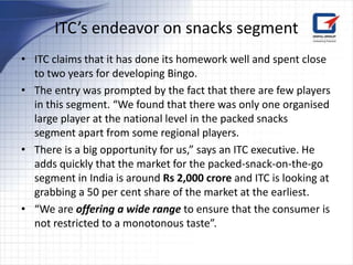 ITC’s endeavor on snacks segment
• ITC claims that it has done its homework well and spent close
  to two years for developing Bingo.
• The entry was prompted by the fact that there are few players
  in this segment. “We found that there was only one organised
  large player at the national level in the packed snacks
  segment apart from some regional players.
• There is a big opportunity for us,” says an ITC executive. He
  adds quickly that the market for the packed-snack-on-the-go
  segment in India is around Rs 2,000 crore and ITC is looking at
  grabbing a 50 per cent share of the market at the earliest.
• “We are offering a wide range to ensure that the consumer is
  not restricted to a monotonous taste”.
 