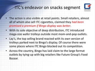 ITC’s endeavor on snacks segment

• The action is also visible at retail points. Small retailers, almost
  all of whom also sell ITC cigarettes, claimed they had been
  promised a premium if Bingo display was better.
• With its sole objective of deep distribution, ITC introduced
  mega-size wafer trolleys outside most mom-and-pop outlets.
• Lay’s, the top selling brand reacted with its own version of
  trolleys parked next to Bingo’s display. Of course there were
  some places where ITC Bingo blocked out its competition.
• Across the country, Bingo has laid claim to the large format
  outlets by tying-up with big retailers like Future Group’s Food
  Bazaar.
 