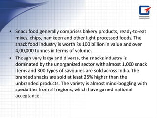• Snack food generally comprises bakery products, ready-to-eat
  mixes, chips, namkeen and other light processed foods. The
  snack food industry is worth Rs 100 billion in value and over
  4,00,000 tonnes in terms of volume.
• Though very large and diverse, the snacks industry is
  dominated by the unorganized sector with almost 1,000 snack
  items and 300 types of savouries are sold across India. The
  branded snacks are sold at least 25% higher than the
  unbranded products. The variety is almost mind-boggling with
  specialties from all regions, which have gained national
  acceptance.
 
