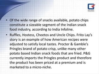 • Of the wide range of snacks available, potato chips
  constitute a sizeable segment of the Indian snack
  food industry, according to India Infoline.
• Ruffles, Hostess, Cheetos and Uncle Chips. Frito Lay’s
  story is an example of how American recipes were
  adjusted to satisfy local tastes. Procter & Gamble’s
  Pringles brand of potato crisp, unlike many other
  potato based Indian snack foods that are fried. P&G
  currently imports the Pringles product and therefore
  the product has been priced at a premium and is
  marketed to a micro-niche.
 