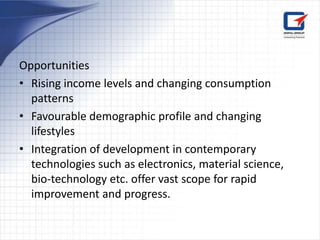 Opportunities
• Rising income levels and changing consumption
  patterns
• Favourable demographic profile and changing
  lifestyles
• Integration of development in contemporary
  technologies such as electronics, material science,
  bio-technology etc. offer vast scope for rapid
  improvement and progress.
 