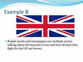 Example B
 British novels and newspapers run multiple stories
talking about the heroism of war and how all men who
fight for the UK are heroes.
 