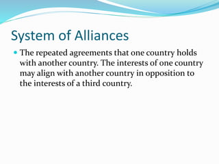 System of Alliances
 The repeated agreements that one country holds
with another country. The interests of one country
may align with another country in opposition to
the interests of a third country.
 