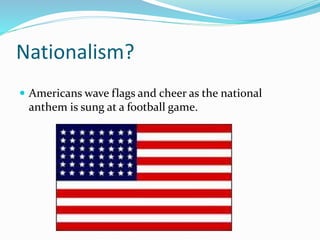 Nationalism?
 Americans wave flags and cheer as the national
anthem is sung at a football game.
 