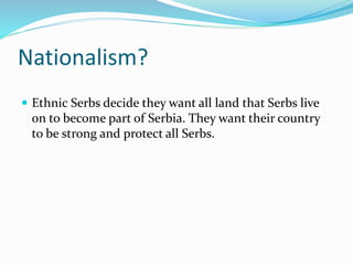 Nationalism?
 Ethnic Serbs decide they want all land that Serbs live
on to become part of Serbia. They want their country
to be strong and protect all Serbs.
 
