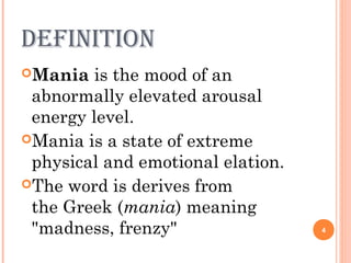 definition
Mania is the mood of an
abnormally elevated arousal
energy level.
Mania is a state of extreme
physical and emotional elation.
The word is derives from
the Greek (mania) meaning
"madness, frenzy" 4
 
