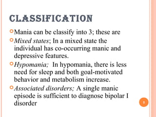 ClassifiCation
Mania can be classify into 3; these are
Mixed states; In a mixed state the
individual has co-occurring manic and
depressive features.
Hypomania; In hypomania, there is less
need for sleep and both goal-motivated
behavior and metabolism increase.
Associated disorders; A single manic
episode is sufficient to diagnose bipolar I
disorder 5
 