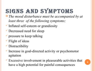 signs and symptoms
 The mood disturbance must be accompanied by at
least three of the following symptoms;
 Inflated self-esteem or grandiosity
 Decreased need for sleep
 pressure to keep talking
 Flight of ideas
 Distractibility
 Increase in goal-directed activity or psychomotor
agitation
 Excessive involvement in pleasurable activities that
have a high potential for painful consequences
8
 
