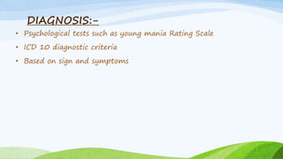 DIAGNOSIS:-
• Psychological tests such as young mania Rating Scale
• ICD 10 diagnostic criteria
• Based on sign and symptoms
 