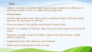Con …
• Altered nutrition, less than body requirements related to inability to sit
still long enough to eat, as evidenced by weight loss.
• Interventions:
• Provide high protein diet, high caloric, nutritious finger food and drinks
that can be consumed on the run
• Find out patient’s like dislike and provide favorite food
• Provide 6-8 glasses of fluid per day. Have juice and snacks on unit at all
times
• Maintain accurate record of intake, output and calorie count. Weigh
patient regularly
• Supplement diet with vitamins and minerals
• Walk and sit with patient while he eats
 