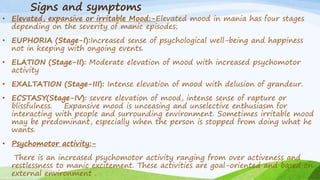 Signs and symptoms
• Elevated, expansive or irritable Mood:-Elevated mood in mania has four stages
depending on the severity of manic episodes;
• EUPHORIA (Stage-I):Increased sense of psychological well-being and happiness
not in keeping with ongoing events.
• ELATION (Stage-II): Moderate elevation of mood with increased psychomotor
activity
• EXALTATION (Stage-III): Intense elevation of mood with delusion of grandeur.
• ECSTASY(Stage-IV): severe elevation of mood, intense sense of rapture or
blissfulness. Expansive mood is unceasing and unselective enthusiasm for
interacting with people and surrounding environment. Sometimes irritable mood
may be predominant, especially when the person is stopped from doing what he
wants.
• Psychomotor activity:-
There is an increased psychomotor activity ranging from over activeness and
restlessness to manic excitement. These activities are goal-oriented and based on
external environment .
 