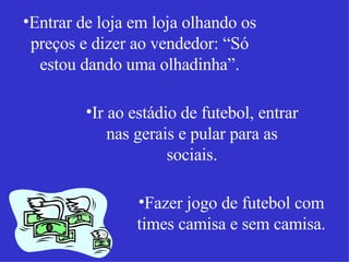 Entrar de loja em loja olhando os preços e dizer ao vendedor: “Só estou dando uma olhadinha”. Ir ao estádio de futebol, entrar nas gerais e pular para as sociais. Fazer jogo de futebol com times camisa e sem camisa. 