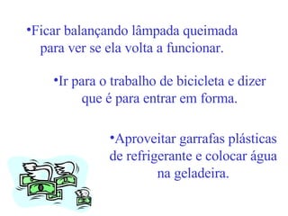 Ficar balançando lâmpada queimada para ver se ela volta a funcionar. Ir para o trabalho de bicicleta e dizer que é para entrar em forma. Aproveitar garrafas plásticas de refrigerante e colocar água na geladeira. 