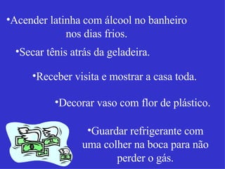 Acender latinha com álcool no banheiro nos dias frios. Secar tênis atrás da geladeira. Receber visita e mostrar a casa toda. Decorar vaso com flor de plástico. Guardar refrigerante com uma colher na boca para não perder o gás. 