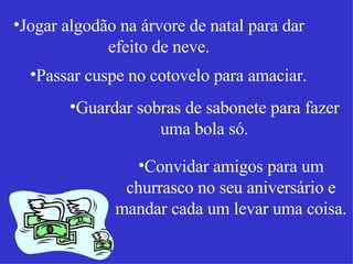 Jogar algodão na árvore de natal para dar efeito de neve. Passar cuspe no cotovelo para amaciar. Guardar sobras de sabonete para fazer uma bola só. Convidar amigos para um churrasco no seu aniversário e mandar cada um levar uma coisa. 
