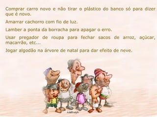 Comprar carro novo e não tirar o plástico do banco só para dizer que é novo. Amarrar cachorro com fio de luz. Lamber a ponta da borracha para apagar o erro. Usar pregador de roupa para fechar sacos de arroz, açúcar, macarrão, etc... Jogar algodão na árvore de natal para dar efeito de neve. 