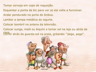 Tomar cerveja em copo de requeijão. Esquentar a ponta da bic para ver se ela volta a funcionar. Andar pendurado na porta do ônibus. Lamber a tampa metálica do iogurte. Colocar bombril na antena da televisão. Colocar sunga, maiô ou biquíni e tomar sol na laje ou atrás da casa. Correr atrás do guarda-sol na praia, gritando: “pega, pega”. 