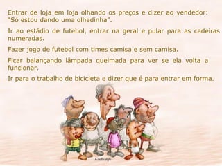 Entrar de loja em loja olhando os preços e dizer ao vendedor:  “Só estou dando uma olhadinha”. Ir ao estádio de futebol, entrar na geral e pular para as cadeiras numeradas. Fazer jogo de futebol com times camisa e sem camisa. Ficar balançando lâmpada queimada para ver se ela volta a  funcionar. Ir para o trabalho de bicicleta e dizer que é para entrar em forma. 