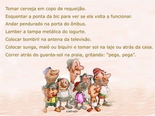 Tomar cerveja em copo de requeijão. 
Esquentar a ponta da bic para ver se ela volta a funcionar. 
Andar pendurado na porta do ônibus. 
Lamber a tampa metálica do iogurte. 
Colocar bombril na antena da televisão. 
Colocar sunga, maiô ou biquíni e tomar sol na laje ou atrás da casa. 
Correr atrás do guarda-sol na praia, gritando: “pega, pega”. 
 