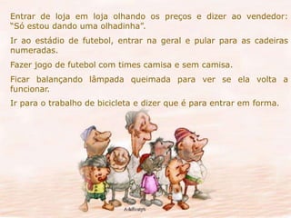 Entrar de loja em loja olhando os preços e dizer ao vendedor: 
“Só estou dando uma olhadinha”. 
Ir ao estádio de futebol, entrar na geral e pular para as cadeiras 
numeradas. 
Fazer jogo de futebol com times camisa e sem camisa. 
Ficar balançando lâmpada queimada para ver se ela volta a 
funcionar. 
Ir para o trabalho de bicicleta e dizer que é para entrar em forma. 
 
