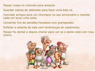Passar cuspe no cotovelo para amaciar. 
Guardar sobras de sabonete para fazer uma bola só. 
Convidar amigos para um churrasco no seu aniversário e mandar 
cada um levar uma coisa. 
Consertar tira de sandália havaiana com grampeador. 
Enfeitar a estante da sala com lembranças de casamento. 
Passar fio dental e depois cheirar para ver se o dente está com mau 
cheiro. 
 