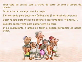 Tirar cera do ouvido com a chave do carro ou com a tampa da 
caneta. 
Fazer a barra da calça com fita crepe. 
Sair correndo para pegar um ônibus que já está saindo do ponto. 
Subir na laje para mexer na antena e ficar gritando: “Melhorou?”. 
Guardar cueca velha para passar cera no carro. 
Ir ao restaurante e antes de fazer o pedido perguntar se aceita 
ticket. 
 