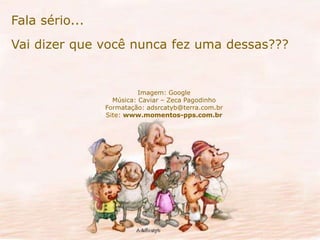 Fala sério... 
Vai dizer que você nunca fez uma dessas??? 
Imagem: Google 
Música: Caviar – Zeca Pagodinho 
Formatação: adsrcatyb@terra.com.br 
Site: www.momentos-pps.com.br 
