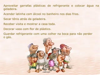 Aproveitar garrafas plásticas de refrigerante e colocar água na geladeira. Acender latinha com álcool no banheiro nos dias frios. Secar tênis atrás da geladeira. Receber visita e mostrar a casa toda. Decorar vaso com flor de plástico. Guardar refrigerante com uma colher na boca para não perder  o gás. 