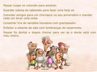 Passar cuspe no cotovelo para amaciar. Guardar sobras de sabonete para fazer uma bola só. Convidar amigos para um churrasco no seu aniversário e mandar cada um levar uma coisa. Consertar tira de sandália havaiana com grampeador. Enfeitar a estante da sala com lembranças de casamento. Passar fio dental e depois cheirar para ver se o dente está com mau cheiro. 