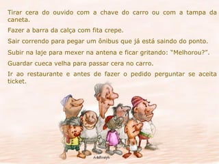 Tirar cera do ouvido com a chave do carro ou com a tampa da caneta. Fazer a barra da calça com fita crepe. Sair correndo para pegar um ônibus que já está saindo do ponto. Subir na laje para mexer na antena e ficar gritando: “Melhorou?”. Guardar cueca velha para passar cera no carro. Ir ao restaurante e antes de fazer o pedido perguntar se aceita ticket. 