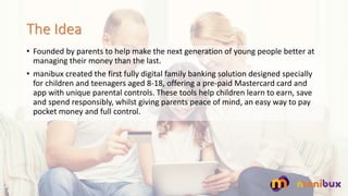 The Idea
? Founded by parents to help make the next generation of young people better at
managing their money than the last.
? manibux created the first fully digital family banking solution designed specially
for children and teenagers aged 8-18, offering a pre-paid Mastercard card and
app with unique parental controls. These tools help children learn to earn, save
and spend responsibly, whilst giving parents peace of mind, an easy way to pay
pocket money and full control.
 