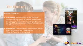 manibux consists of:
? manibux app: The manibux app, is used to activate
manibux card, load money, set manibux Allowances and
check balances. Manibux app is the main component of
the Pocket Money Management System. Parents and teens
has different interfaces.
? manibux card: The manibux card, is a completely safe and
secure way to spend. Use it anywhere that
MasterCard?debit cards are accepted.
 